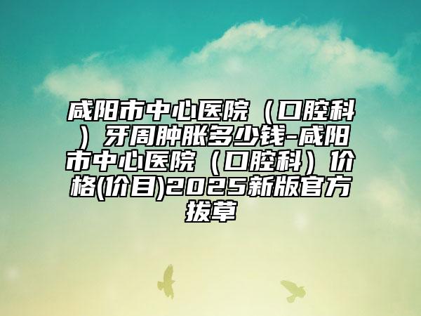 咸阳市中心医院（口腔科）牙周肿胀多少钱-咸阳市中心医院（口腔科）价格(价目)2025新版官方拔草