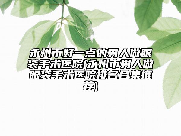 永州市好一点的男人做眼袋手术医院(永州市男人做眼袋手术医院排名合集推荐)