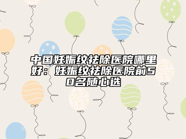 中国妊娠纹祛除医院哪里好：妊娠纹祛除医院前50名随心选