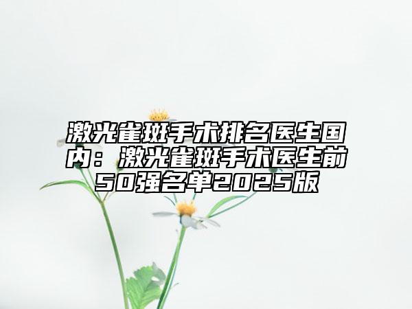 激光雀斑手术排名医生国内：激光雀斑手术医生前50强名单2025版