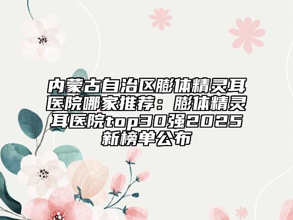 内蒙古自治区膨体精灵耳医院哪家推荐：膨体精灵耳医院top30强2025新榜单公布