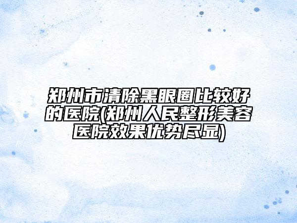郑州市清除黑眼圈比较好的医院(郑州人民整形美容医院效果优势尽显)