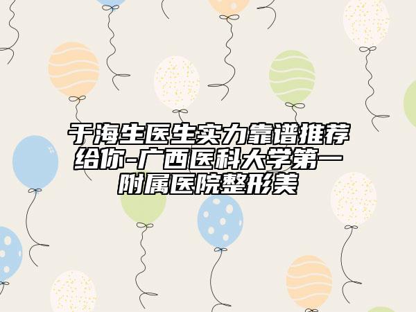于海生医生实力靠谱推荐给你-广西医科大学第一附属医院整形美