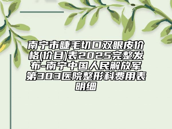 南宁市睫毛切口双眼皮价格(价目)表2025完整发布-南宁中国人民解放军第303医院整形科费用表明细