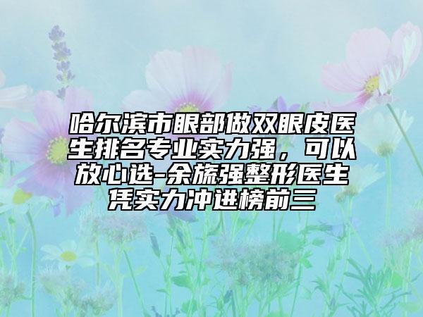 哈尔滨市眼部做双眼皮医生排名专业实力强，可以放心选-余旒强整形医生凭实力冲进榜前三