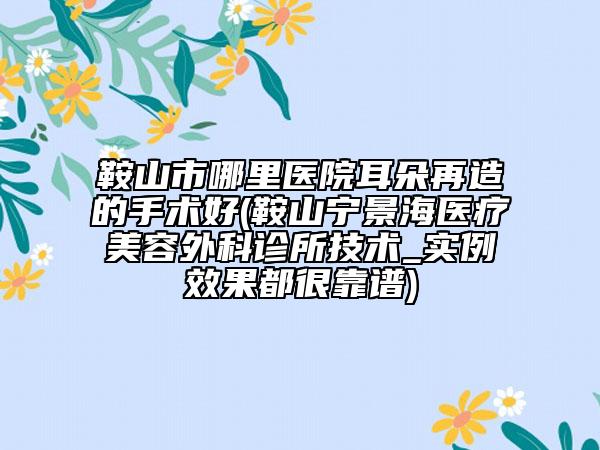 鞍山市哪里医院耳朵再造的手术好(鞍山宁景海医疗美容外科诊所技术_实例效果都很靠谱)