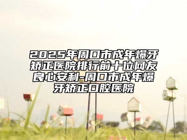 2025年周口市成年爆牙矫正医院排行前十位网友良心安利-周口市成年爆牙矫正口腔医院