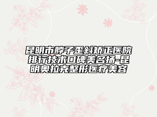 昆明市脖子歪斜矫正医院排行技术口碑美名扬-昆明奥拉克整形医疗美容