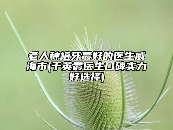 老人种植牙蕞好的医生威海市(于英霞医生口碑实力好选择)