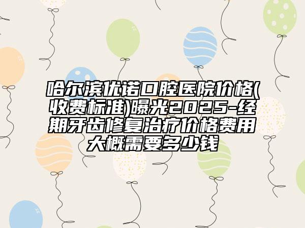 哈尔滨优诺口腔医院价格(收费标准)曝光2025-经期牙齿修复治疗价格费用大概需要多少钱