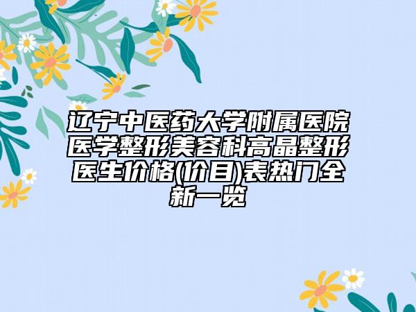 辽宁中医药大学附属医院医学整形美容科高晶整形医生价格(价目)表热门全新一览