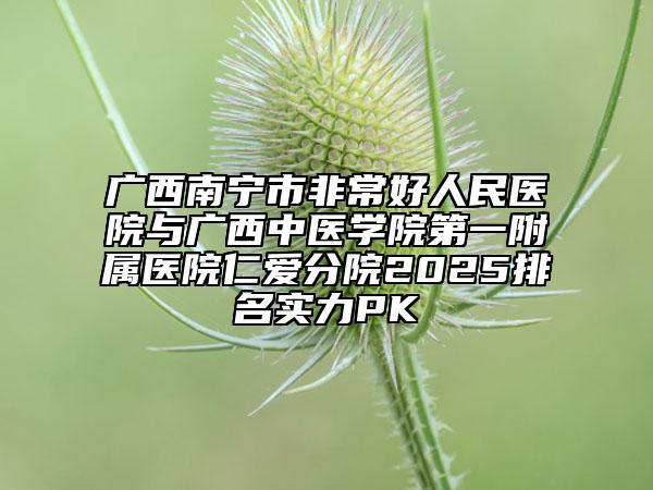 广西南宁市非常好人民医院与广西中医学院第一附属医院仁爱分院2025排名实力PK