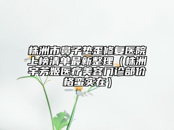 株洲市鼻子垫歪修复医院上榜清单最新整理（株洲宇芳姬医疗美容门诊部价格蛮实在）