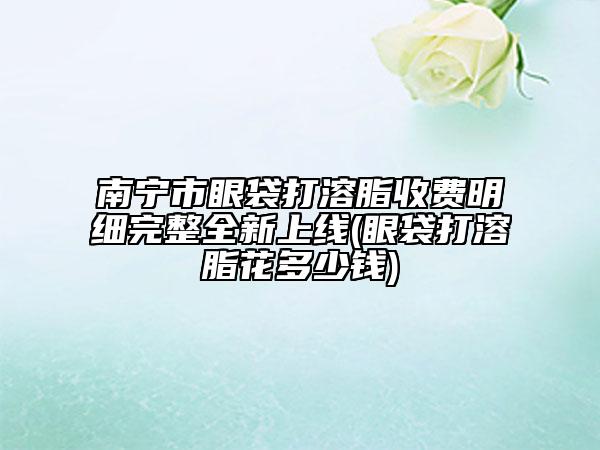 南宁市眼袋打溶脂收费明细完整全新上线(眼袋打溶脂花多少钱)