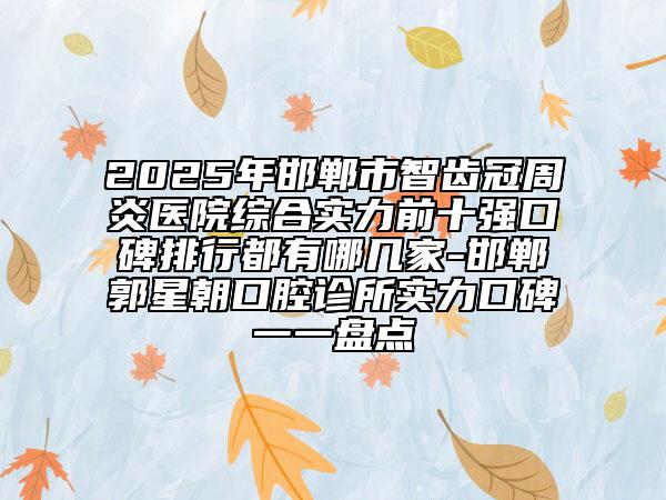 2025年邯郸市智齿冠周炎医院综合实力前十强口碑排行都有哪几家-邯郸郭星朝口腔诊所实力口碑一一盘点