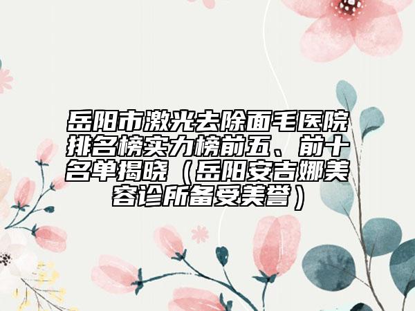 岳阳市激光去除面毛医院排名榜实力榜前五、前十名单揭晓（岳阳安吉娜美容诊所备受美誉）