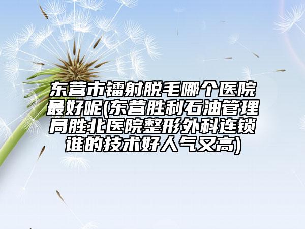 东营市镭射脱毛哪个医院最好呢(东营胜利石油管理局胜北医院整形外科连锁谁的技术好人气又高)