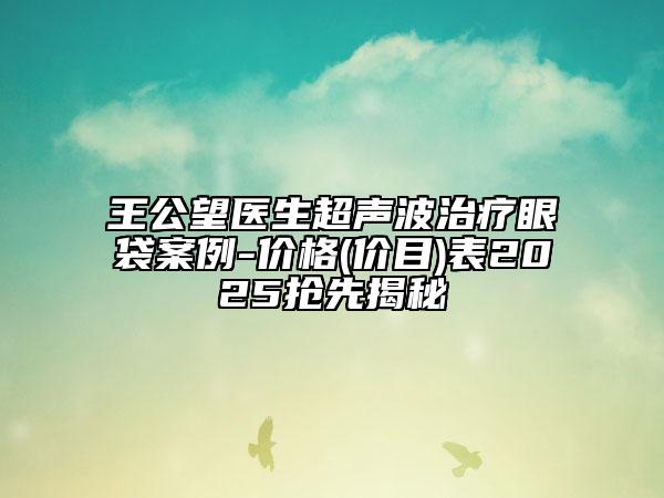 王公望医生超声波治疗眼袋案例-价格(价目)表2025抢先揭秘