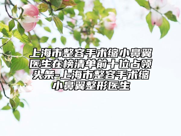 上海市整容手术缩小鼻翼医生在榜清单前十位占领头条-上海市整容手术缩小鼻翼整形医生