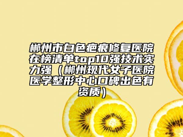 郴州市白色疤痕修复医院在榜清单top10强技术实力强（郴州现代女子医院医学整形中心口碑出色有资质）