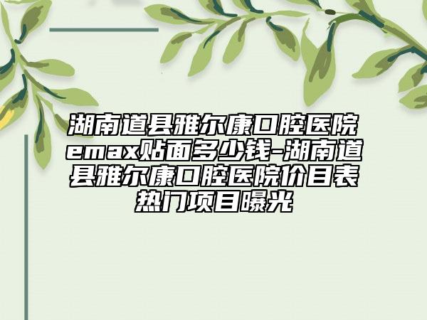 湖南道县雅尔康口腔医院emax贴面多少钱-湖南道县雅尔康口腔医院价目表热门项目曝光