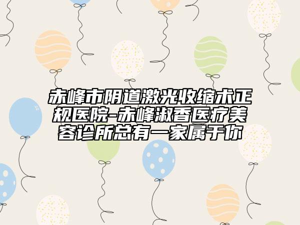 赤峰市阴道激光收缩术正规医院-赤峰淑香医疗美容诊所总有一家属于你