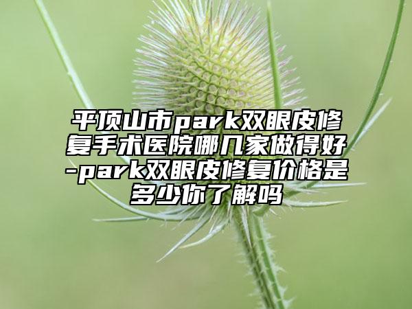 平顶山市park双眼皮修复手术医院哪几家做得好-park双眼皮修复价格是多少你了解吗