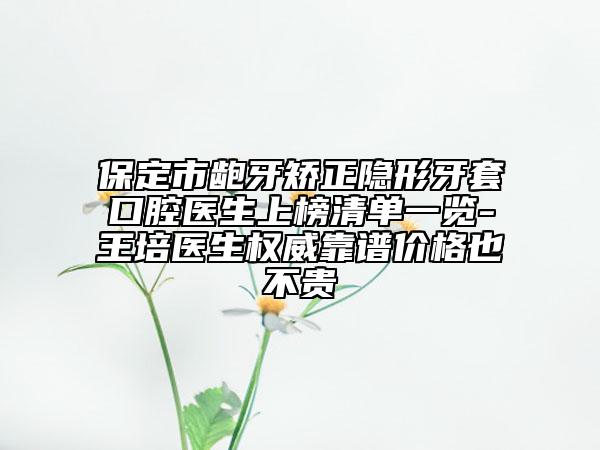 保定市龅牙矫正隐形牙套口腔医生上榜清单一览-王培医生权威靠谱价格也不贵