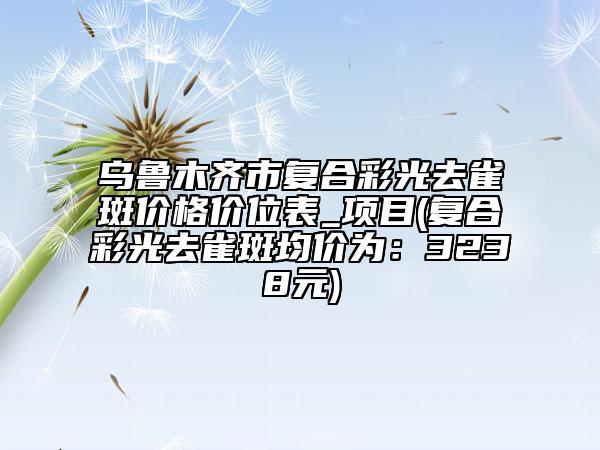 乌鲁木齐市复合彩光去雀斑价格价位表_项目(复合彩光去雀斑均价为：3238元)
