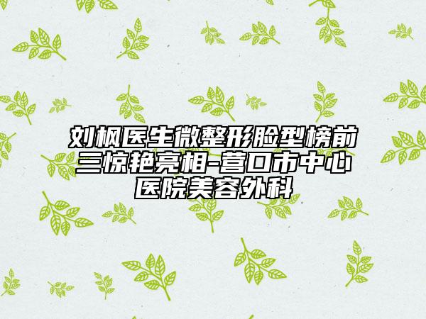 刘枫医生微整形脸型榜前三惊艳亮相-营口市中心医院美容外科