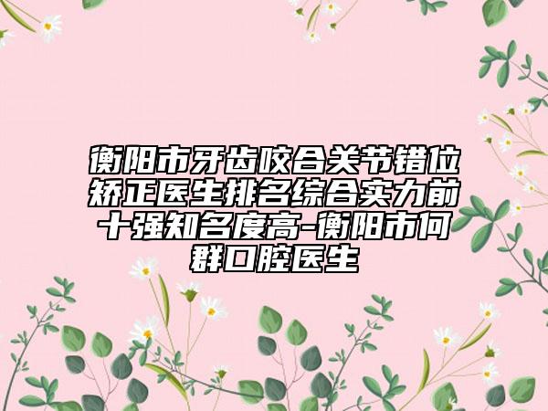 衡阳市牙齿咬合关节错位矫正医生排名综合实力前十强知名度高-衡阳市何群口腔医生