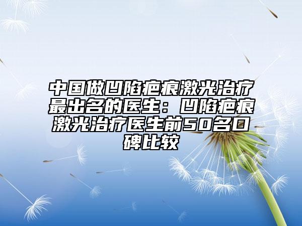 中国做凹陷疤痕激光治疗最出名的医生：凹陷疤痕激光治疗医生前50名口碑比较