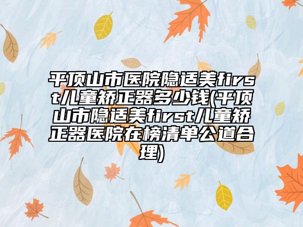平顶山市医院隐适美first儿童矫正器多少钱(平顶山市隐适美first儿童矫正器医院在榜清单公道合理)