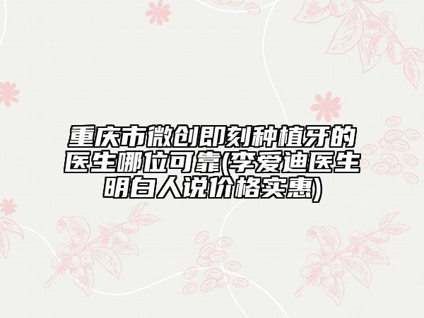 重庆市微创即刻种植牙的医生哪位可靠(李爱迪医生明白人说价格实惠)