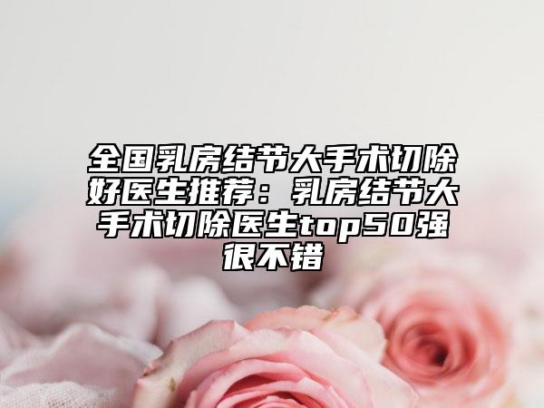 全国乳房结节大手术切除好医生推荐：乳房结节大手术切除医生top50强很不错