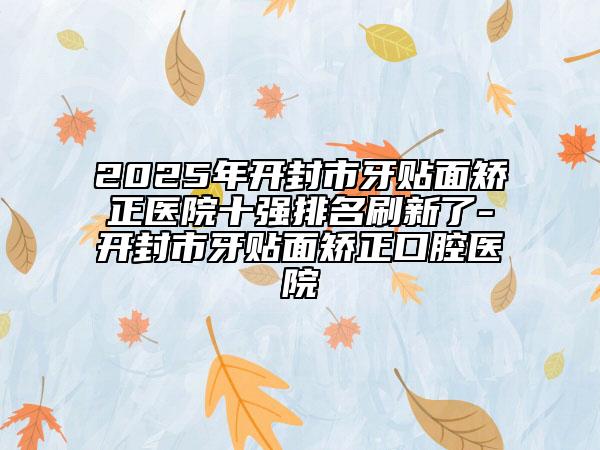 2025年开封市牙贴面矫正医院十强排名刷新了-开封市牙贴面矫正口腔医院