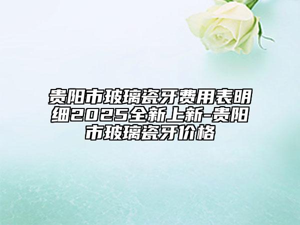 贵阳市玻璃瓷牙费用表明细2025全新上新-贵阳市玻璃瓷牙价格