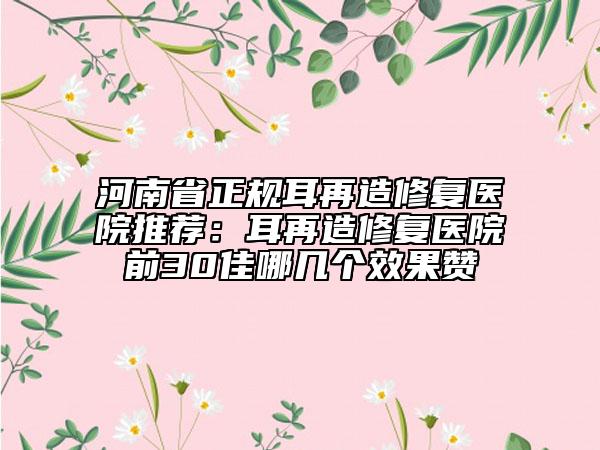 河南省正规耳再造修复医院推荐：耳再造修复医院前30佳哪几个效果赞