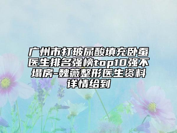 广州市打玻尿酸填充卧蚕医生排名强榜top10强不塌房-魏薇整形医生资料详情给到