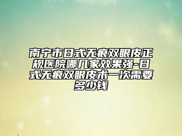 南宁市日式无痕双眼皮正规医院哪几家效果强-日式无痕双眼皮术一次需要多少钱