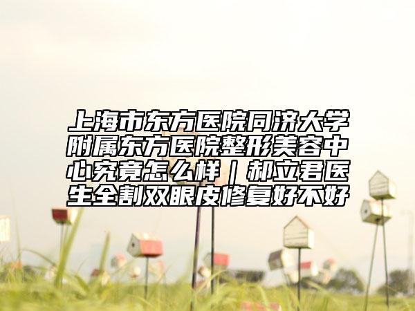 上海市东方医院同济大学附属东方医院整形美容中心究竟怎么样｜郝立君医生全割双眼皮修复好不好