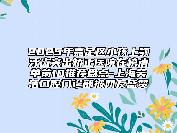 2025年嘉定区小孩上颚牙齿突出矫正医院在榜清单前10推荐盘点-上海笑洁口腔门诊部被网友盛赞