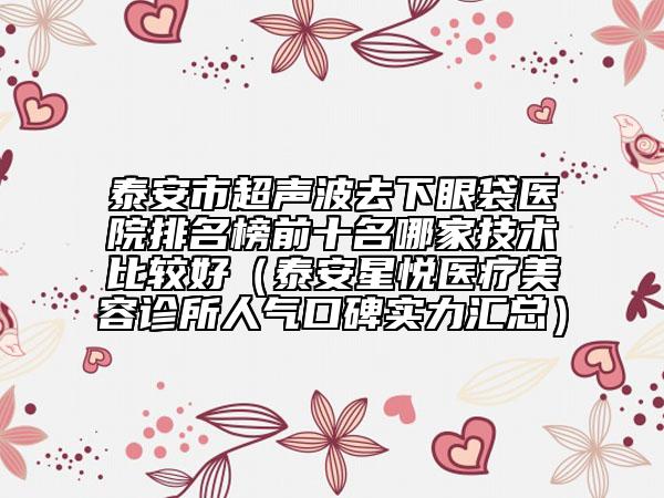 泰安市超声波去下眼袋医院排名榜前十名哪家技术比较好（泰安星悦医疗美容诊所人气口碑实力汇总）