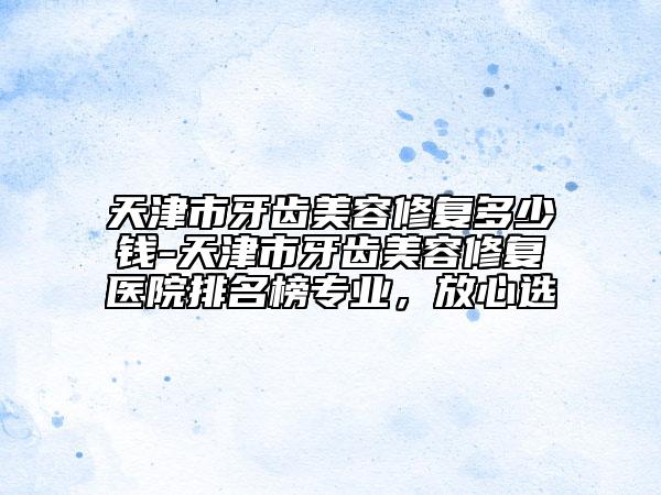 天津市牙齿美容修复多少钱-天津市牙齿美容修复医院排名榜专业，放心选
