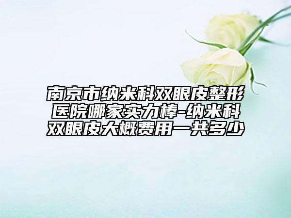 南京市纳米科双眼皮整形医院哪家实力棒-纳米科双眼皮大概费用一共多少