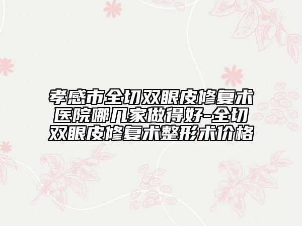 孝感市全切双眼皮修复术医院哪几家做得好-全切双眼皮修复术整形术价格