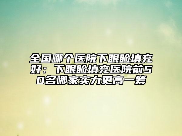 全国哪个医院下眼睑填充好：下眼睑填充医院前50名哪家实力更高一筹