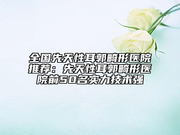 全国先天性耳郭畸形医院推荐：先天性耳郭畸形医院前50名实力技术强
