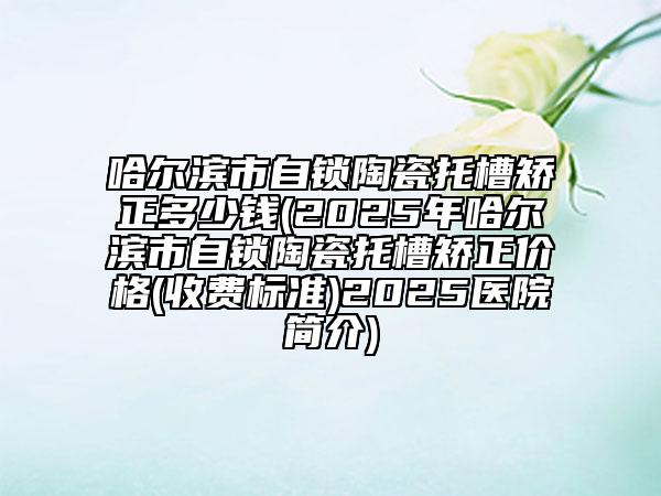 哈尔滨市自锁陶瓷托槽矫正多少钱(2025年哈尔滨市自锁陶瓷托槽矫正价格(收费标准)2025医院简介)