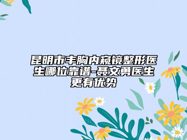 昆明市丰胸内窥镜整形医生哪位靠谱-聂文勇医生更有优势
